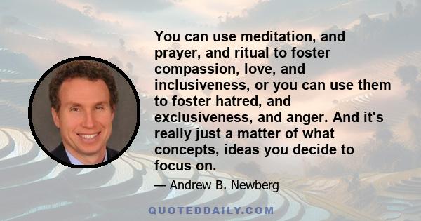 You can use meditation, and prayer, and ritual to foster compassion, love, and inclusiveness, or you can use them to foster hatred, and exclusiveness, and anger. And it's really just a matter of what concepts, ideas you 