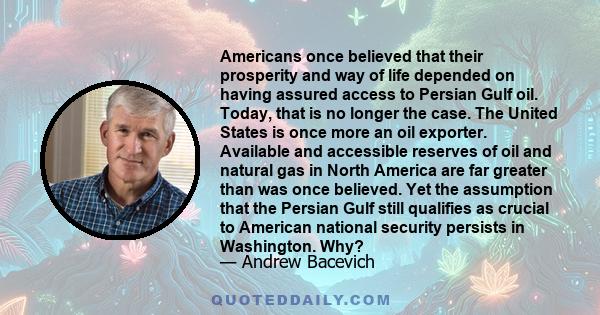 Americans once believed that their prosperity and way of life depended on having assured access to Persian Gulf oil. Today, that is no longer the case. The United States is once more an oil exporter. Available and