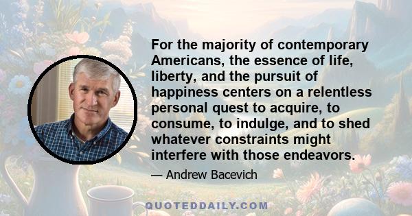 For the majority of contemporary Americans, the essence of life, liberty, and the pursuit of happiness centers on a relentless personal quest to acquire, to consume, to indulge, and to shed whatever constraints might