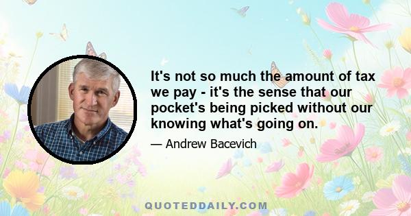 It's not so much the amount of tax we pay - it's the sense that our pocket's being picked without our knowing what's going on.