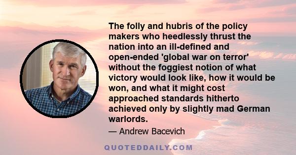 The folly and hubris of the policy makers who heedlessly thrust the nation into an ill-defined and open-ended 'global war on terror' without the foggiest notion of what victory would look like, how it would be won, and