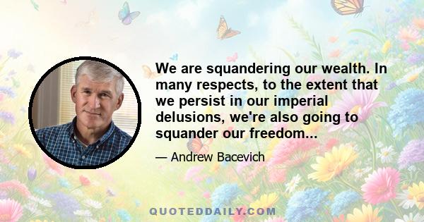 We are squandering our wealth. In many respects, to the extent that we persist in our imperial delusions, we're also going to squander our freedom...