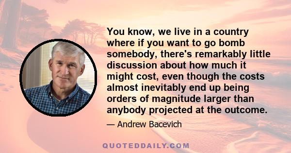 You know, we live in a country where if you want to go bomb somebody, there's remarkably little discussion about how much it might cost, even though the costs almost inevitably end up being orders of magnitude larger