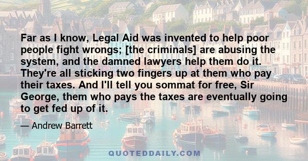 Far as I know, Legal Aid was invented to help poor people fight wrongs; [the criminals] are abusing the system, and the damned lawyers help them do it. They're all sticking two fingers up at them who pay their taxes.