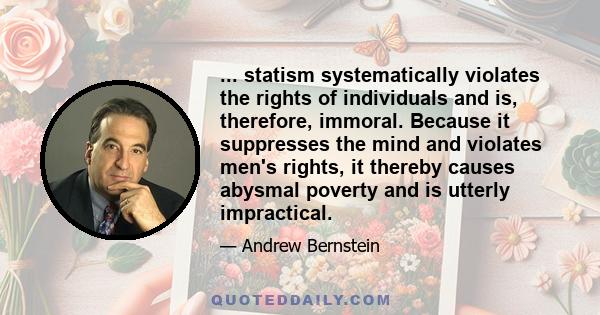 ... statism systematically violates the rights of individuals and is, therefore, immoral. Because it suppresses the mind and violates men's rights, it thereby causes abysmal poverty and is utterly impractical.