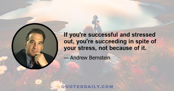 If you're successful and stressed out, you're succeeding in spite of your stress, not because of it.