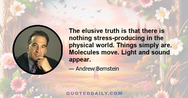 The elusive truth is that there is nothing stress-producing in the physical world. Things simply are. Molecules move. Light and sound appear.