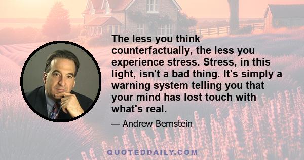 The less you think counterfactually, the less you experience stress. Stress, in this light, isn't a bad thing. It's simply a warning system telling you that your mind has lost touch with what's real.