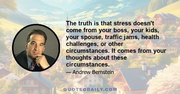 The truth is that stress doesn't come from your boss, your kids, your spouse, traffic jams, health challenges, or other circumstances. It comes from your thoughts about these circumstances.