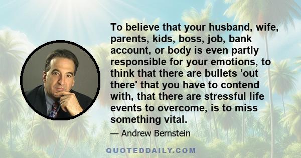 To believe that your husband, wife, parents, kids, boss, job, bank account, or body is even partly responsible for your emotions, to think that there are bullets 'out there' that you have to contend with, that there are 