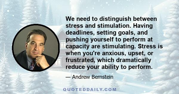 We need to distinguish between stress and stimulation. Having deadlines, setting goals, and pushing yourself to perform at capacity are stimulating. Stress is when you're anxious, upset, or frustrated, which