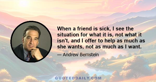 When a friend is sick, I see the situation for what it is, not what it isn't, and I offer to help as much as she wants, not as much as I want.