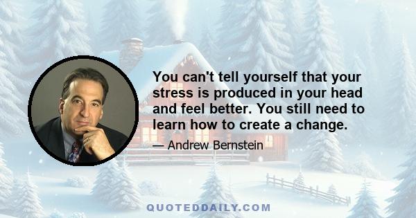 You can't tell yourself that your stress is produced in your head and feel better. You still need to learn how to create a change.