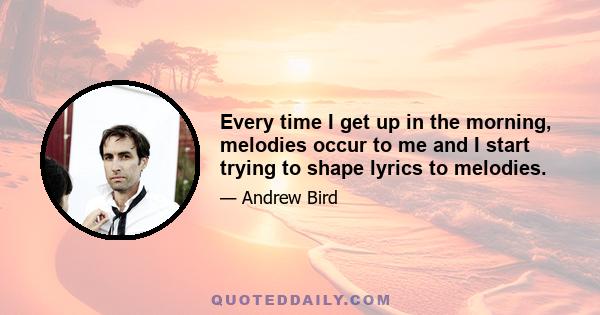 Every time I get up in the morning, melodies occur to me and I start trying to shape lyrics to melodies.