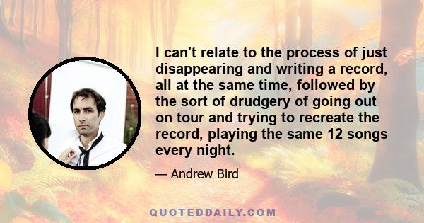 I can't relate to the process of just disappearing and writing a record, all at the same time, followed by the sort of drudgery of going out on tour and trying to recreate the record, playing the same 12 songs every