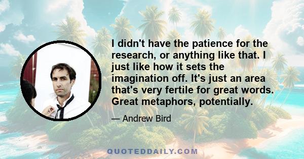 I didn't have the patience for the research, or anything like that. I just like how it sets the imagination off. It's just an area that's very fertile for great words. Great metaphors, potentially.