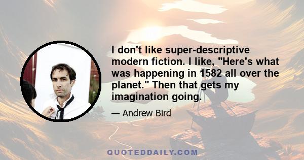 I don't like super-descriptive modern fiction. I like, Here's what was happening in 1582 all over the planet. Then that gets my imagination going.