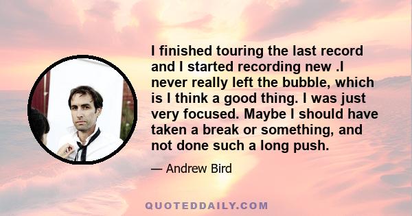 I finished touring the last record and I started recording new .I never really left the bubble, which is I think a good thing. I was just very focused. Maybe I should have taken a break or something, and not done such a 