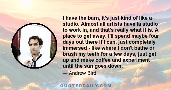 I have the barn, it's just kind of like a studio. Almost all artists have la studio to work in, and that's really what it is. A place to get away. I'll spend maybe four days out there if I can, just completely immersed