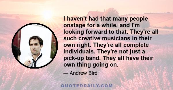 I haven't had that many people onstage for a while, and I'm looking forward to that. They're all such creative musicians in their own right. They're all complete individuals. They're not just a pick-up band. They all