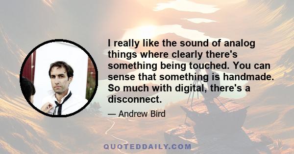 I really like the sound of analog things where clearly there's something being touched. You can sense that something is handmade. So much with digital, there's a disconnect.