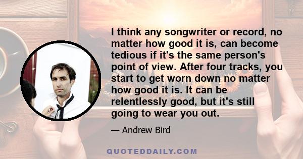 I think any songwriter or record, no matter how good it is, can become tedious if it's the same person's point of view. After four tracks, you start to get worn down no matter how good it is. It can be relentlessly