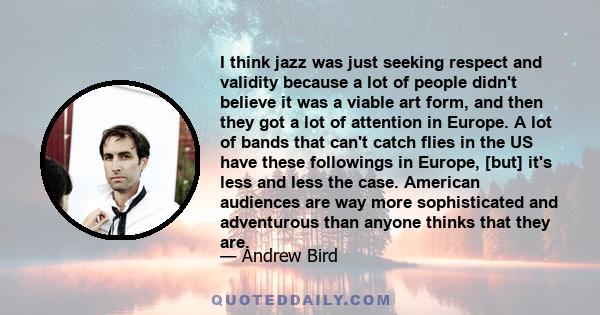 I think jazz was just seeking respect and validity because a lot of people didn't believe it was a viable art form, and then they got a lot of attention in Europe. A lot of bands that can't catch flies in the US have