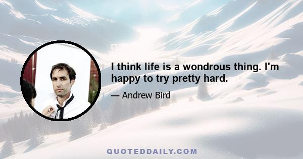 I think life is a wondrous thing. I'm happy to try pretty hard.