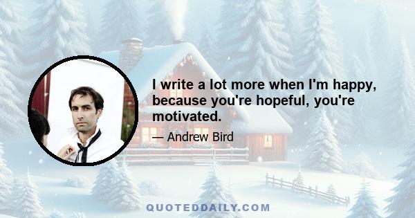 I write a lot more when I'm happy, because you're hopeful, you're motivated.