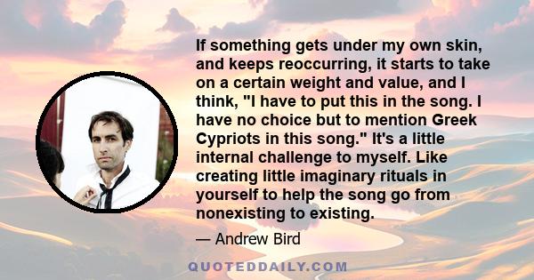 If something gets under my own skin, and keeps reoccurring, it starts to take on a certain weight and value, and I think, I have to put this in the song. I have no choice but to mention Greek Cypriots in this song. It's 