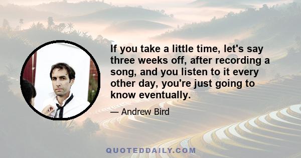 If you take a little time, let's say three weeks off, after recording a song, and you listen to it every other day, you're just going to know eventually.