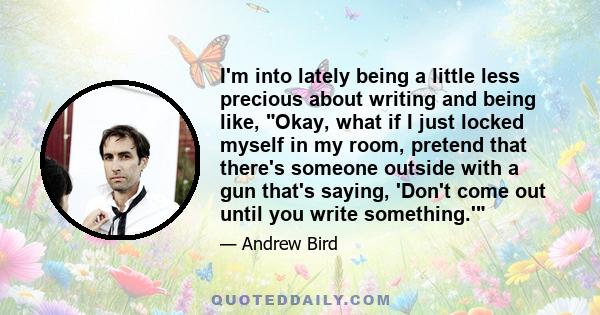 I'm into lately being a little less precious about writing and being like, Okay, what if I just locked myself in my room, pretend that there's someone outside with a gun that's saying, 'Don't come out until you write