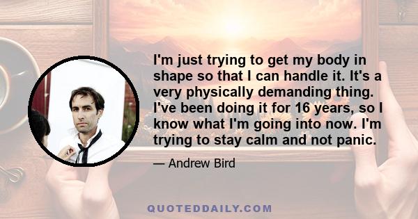 I'm just trying to get my body in shape so that I can handle it. It's a very physically demanding thing. I've been doing it for 16 years, so I know what I'm going into now. I'm trying to stay calm and not panic.