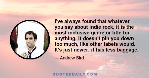 I've always found that whatever you say about indie rock, it is the most inclusive genre or title for anything. It doesn't pin you down too much, like other labels would. It's just newer, it has less baggage.