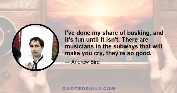 I've done my share of busking, and it's fun until it isn't. There are musicians in the subways that will make you cry, they're so good.