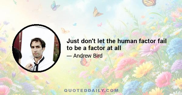 Just don't let the human factor fail to be a factor at all