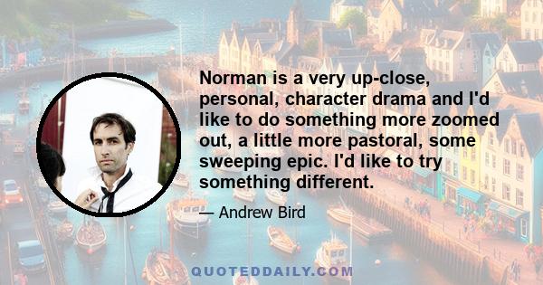 Norman is a very up-close, personal, character drama and I'd like to do something more zoomed out, a little more pastoral, some sweeping epic. I'd like to try something different.