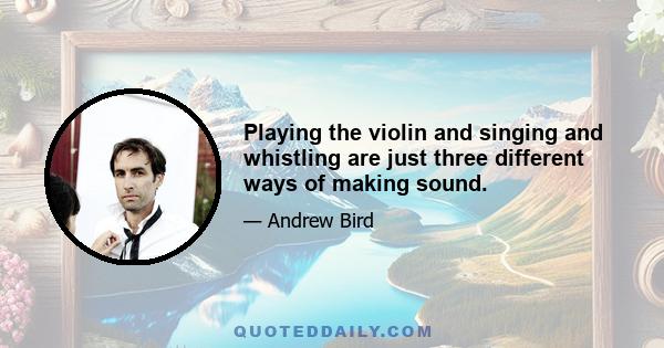 Playing the violin and singing and whistling are just three different ways of making sound.