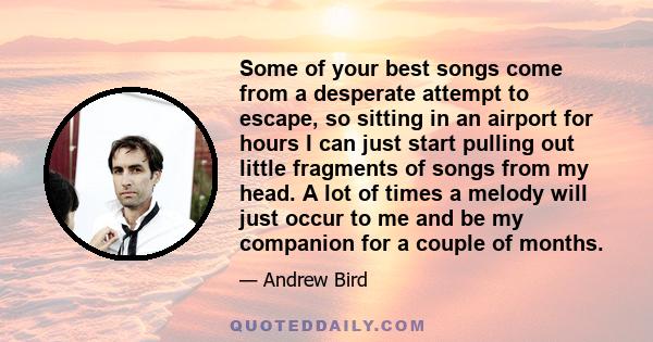 Some of your best songs come from a desperate attempt to escape, so sitting in an airport for hours I can just start pulling out little fragments of songs from my head. A lot of times a melody will just occur to me and