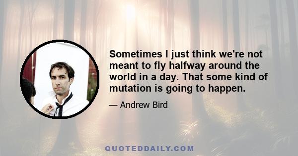 Sometimes I just think we're not meant to fly halfway around the world in a day. That some kind of mutation is going to happen.