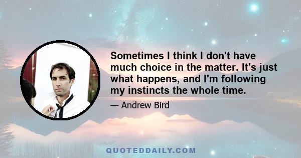 Sometimes I think I don't have much choice in the matter. It's just what happens, and I'm following my instincts the whole time.