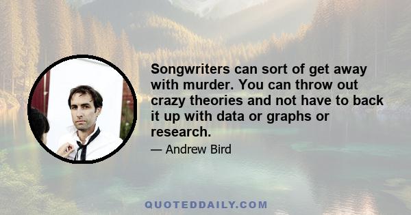 Songwriters can sort of get away with murder. You can throw out crazy theories and not have to back it up with data or graphs or research.