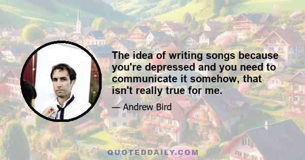 The idea of writing songs because you're depressed and you need to communicate it somehow, that isn't really true for me.