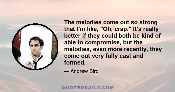 The melodies come out so strong that I'm like, Oh, crap. It's really better if they could both be kind of able to compromise, but the melodies, even more recently, they come out very fully cast and formed.