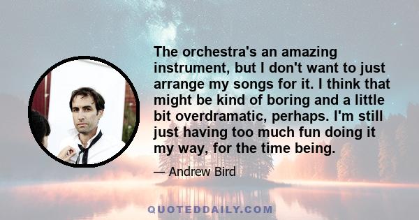 The orchestra's an amazing instrument, but I don't want to just arrange my songs for it. I think that might be kind of boring and a little bit overdramatic, perhaps. I'm still just having too much fun doing it my way,