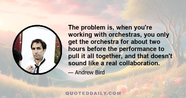 The problem is, when you're working with orchestras, you only get the orchestra for about two hours before the performance to pull it all together, and that doesn't sound like a real collaboration.