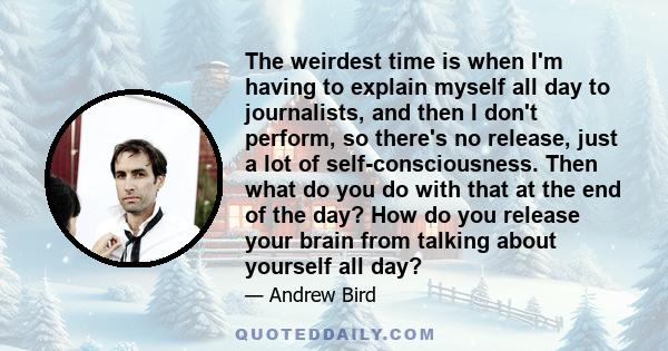 The weirdest time is when I'm having to explain myself all day to journalists, and then I don't perform, so there's no release, just a lot of self-consciousness. Then what do you do with that at the end of the day? How