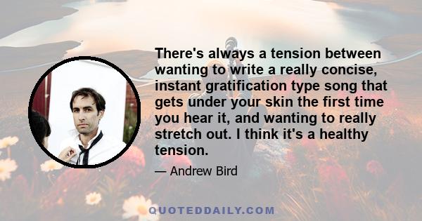 There's always a tension between wanting to write a really concise, instant gratification type song that gets under your skin the first time you hear it, and wanting to really stretch out. I think it's a healthy tension.