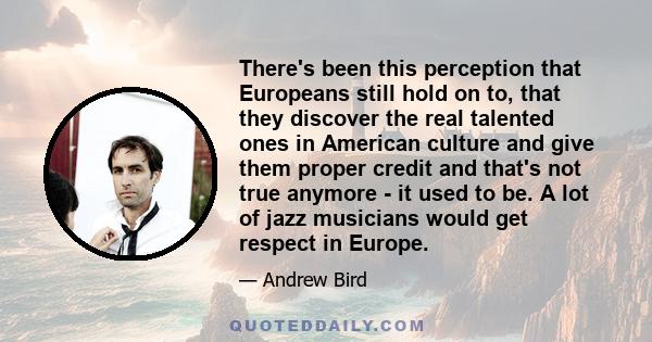 There's been this perception that Europeans still hold on to, that they discover the real talented ones in American culture and give them proper credit and that's not true anymore - it used to be. A lot of jazz