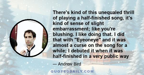 There's kind of this unequaled thrill of playing a half-finished song, it's kind of sense of slight embarrassment; like you're blushing. I like doing that. I did that with Eyeoneye and it was almost a curse on the song